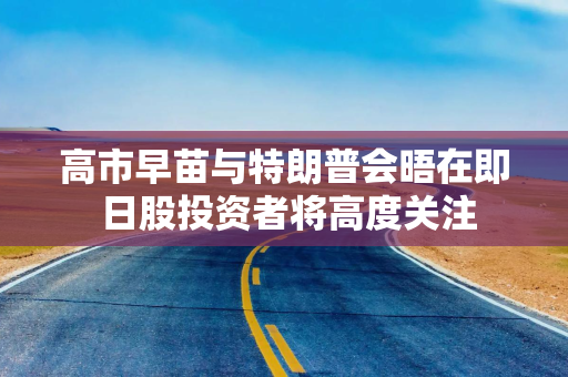 高市早苗与特朗普会晤在即 日股投资者将高度关注