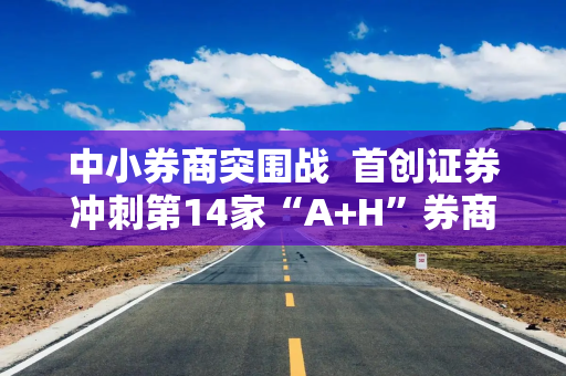 中小券商突围战  首创证券冲刺第14家“A+H”券商