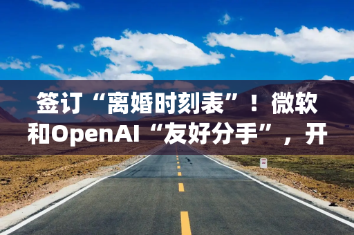 签订“离婚时刻表”!微软和OpenAI“友好分手”,开启AI大时代的“世纪联姻”落幕