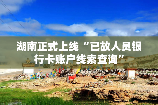 湖南正式上线“已故人员银行卡账户线索查询”