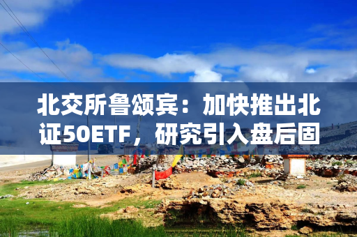 北交所鲁颂宾:加快推出北证50ETF,研究引入盘后固定价格交易