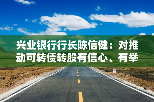 兴业银行行长陈信健：对推动可转债转股有信心、有举措，继续吸引现有股东和新投资者在二级市场增持
