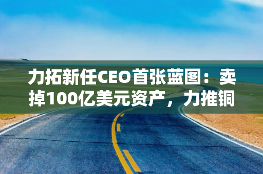 力拓新任CEO首张蓝图:卖掉100亿美元资产,力推铜战略