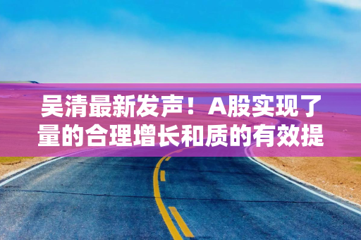 吴清最新发声!A股实现了量的合理增长和质的有效提升