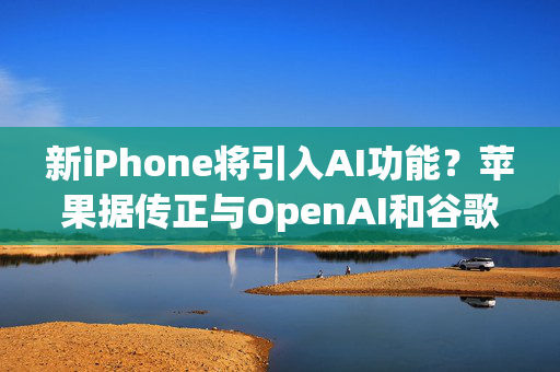 新iPhone将引入AI功能？苹果据传正与OpenAI和谷歌进行谈判