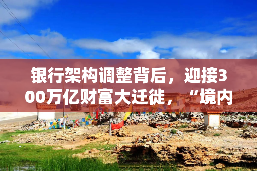 银行架构调整背后,迎接300万亿财富大迁徙,“境内求稳、境外进取”二元需求显现