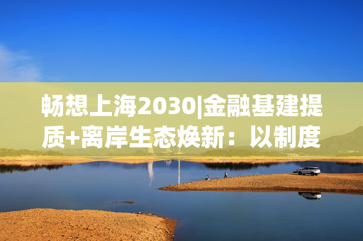 畅想上海2030|金融基建提质+离岸生态焕新:以制度创新激活国际资金,做强“上海价格”全球影响力