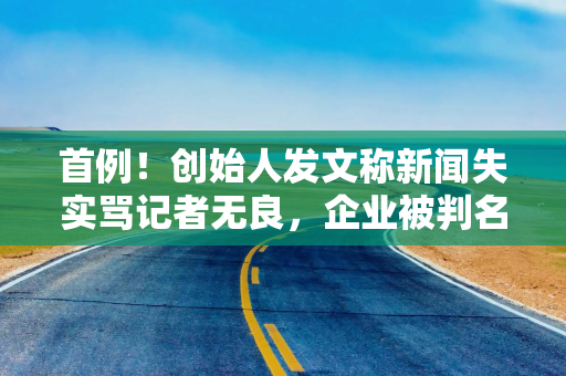 首例!创始人发文称新闻失实骂记者无良,企业被判名誉侵权