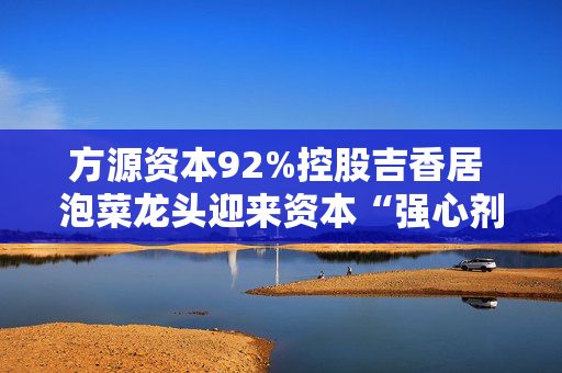 方源资本92%控股吉香居 泡菜龙头迎来资本“强心剂”