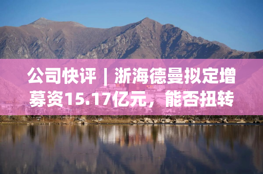 公司快评︱浙海德曼拟定增募资15.17亿元,能否扭转业绩颓势?