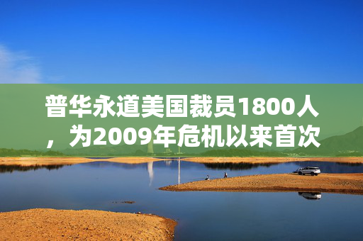 普华永道美国裁员1800人，为2009年危机以来首次正式裁员！