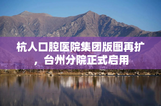 杭人口腔医院集团版图再扩,台州分院正式启用