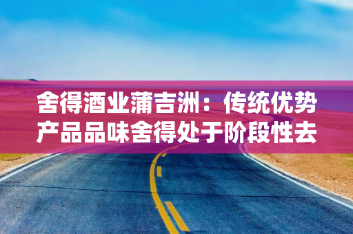 舍得酒业蒲吉洲：传统优势产品品味舍得处于阶段性去库存阶段