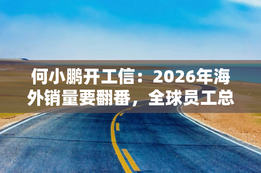 何小鹏开工信:2026年海外销量要翻番,全球员工总数将再增8000人