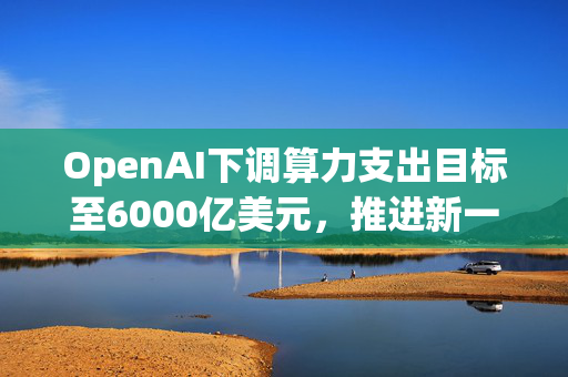 OpenAI下调算力支出目标至6000亿美元,推进新一轮巨额融资