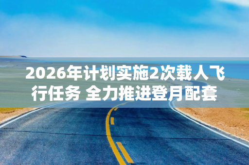 2026年计划实施2次载人飞行任务 全力推进登月配套设施建设