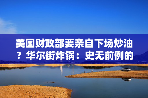 美国财政部要亲自下场炒油？华尔街炸锅：史无前例的豪赌！