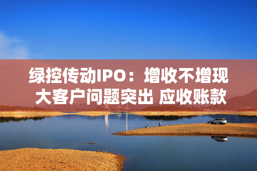 绿控传动IPO：增收不增现 大客户问题突出 应收账款高企