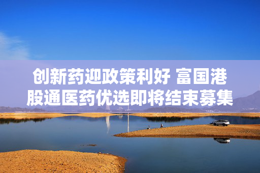 创新药迎政策利好 富国港股通医药优选即将结束募集