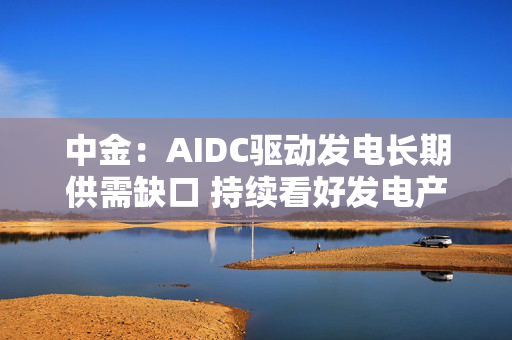 中金:AIDC驱动发电长期供需缺口 持续看好发电产业链