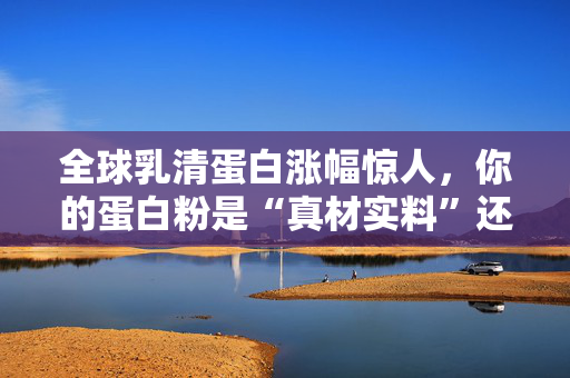 全球乳清蛋白涨幅惊人,你的蛋白粉是“真材实料”还是“概念添加”?