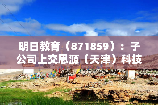 明日教育（871859）：子公司上交思源（天津）科技产业有限公司拟设立全资子公司
