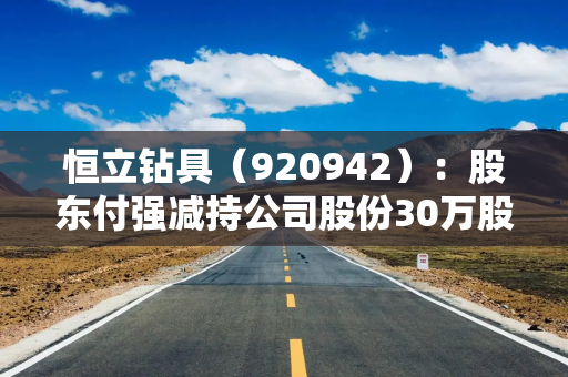 恒立钻具（920942）：股东付强减持公司股份30万股