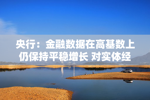 央行：金融数据在高基数上仍保持平稳增长 对实体经济的支持力度稳固
