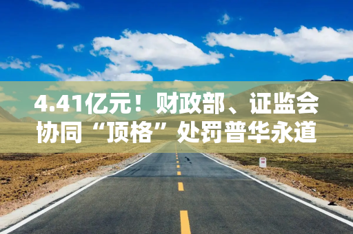 4.41亿元！财政部、证监会协同“顶格”处罚普华永道