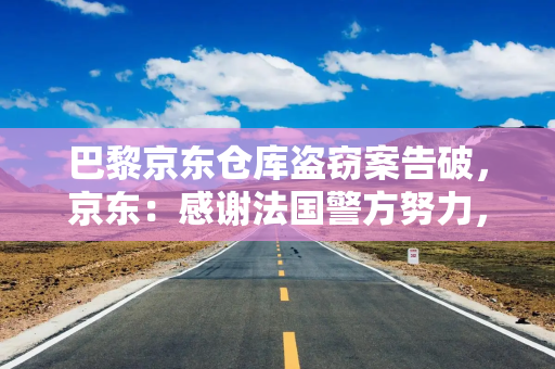 巴黎京东仓库盗窃案告破,京东:感谢法国警方努力,将进一步加大在法投资