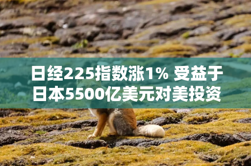 日经225指数涨1% 受益于日本5500亿美元对美投资计划的科技股领涨