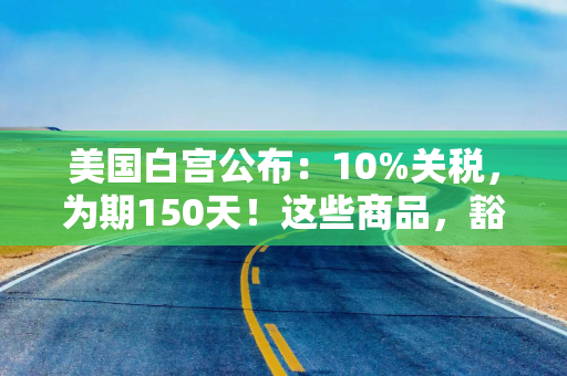 美国白宫公布：10%关税，为期150天！这些商品，豁免！