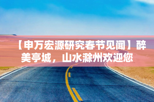 【申万宏源研究春节见闻】醉美亭城，山水滁州欢迎您