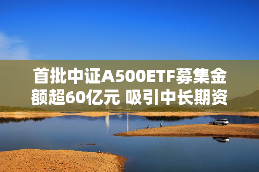 首批中证A500ETF募集金额超60亿元 吸引中长期资金进场提供多元化投资选择