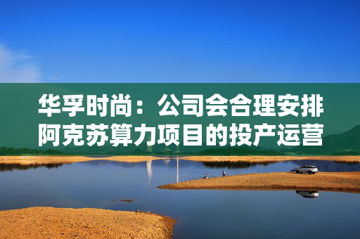 华孚时尚:公司会合理安排阿克苏算力项目的投产运营进度,项目尚未正式完工,设备尚未购置到位