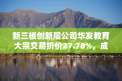 新三板创新层公司华发教育大宗交易折价27.78%,成交金额26万元