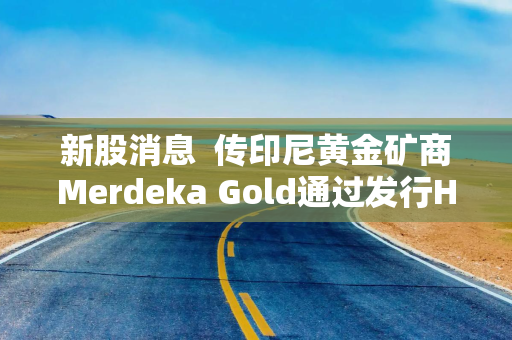 新股消息 传印尼黄金矿商Merdeka Gold通过发行HDR方式在港第二上市 集资至少5亿美元
