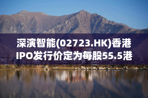 深演智能(02723.HK)香港IPO发行价定为每股55.5港元 净筹4.65亿港元