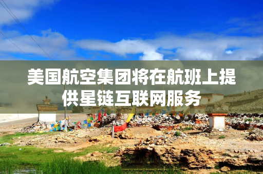 美国航空集团将在航班上提供星链互联网服务