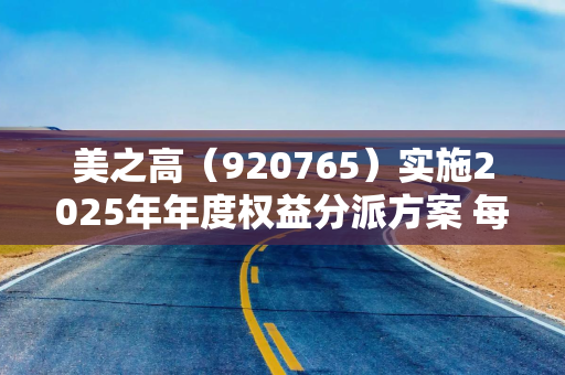美之高（920765）实施2025年年度权益分派方案 每10股派发现金红利1.2元