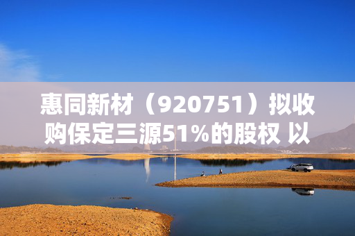 惠同新材(920751)拟收购保定三源51%的股权 以深化公司在金属纤维及制品领域的业务布局