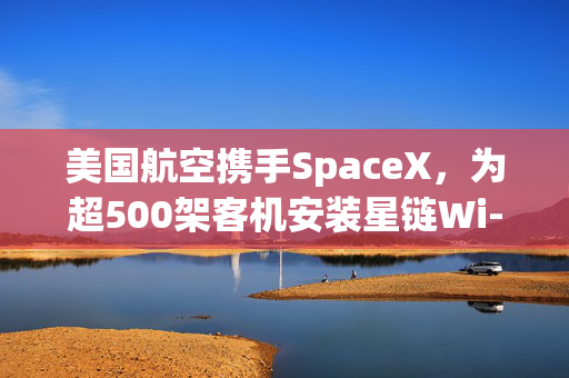 美国航空携手SpaceX,为超500架客机安装星链Wi-Fi
