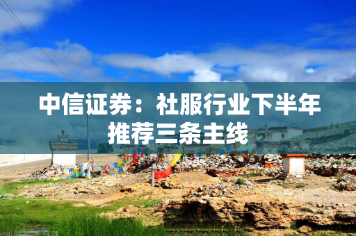 中信证券:社服行业下半年推荐三条主线