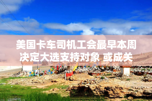 美国卡车司机工会最早本周决定大选支持对象 或成关键州决定性因素