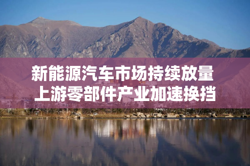 新能源汽车市场持续放量 上游零部件产业加速换挡
