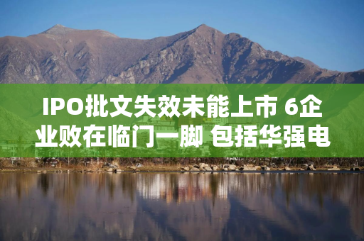 IPO批文失效未能上市 6企业败在临门一脚 包括华强电子、科志股份、浙江国祥、新通药物、侨龙应急、润阳股份