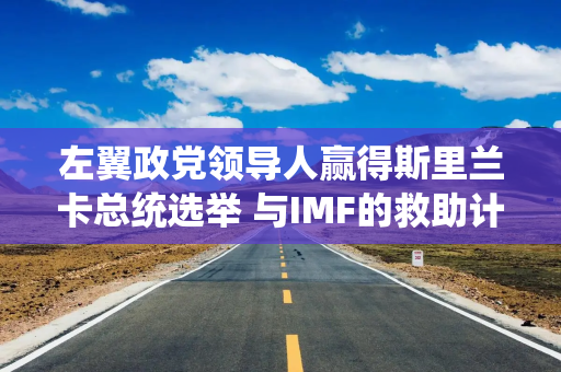 左翼政党领导人赢得斯里兰卡总统选举 与IMF的救助计划面临风险