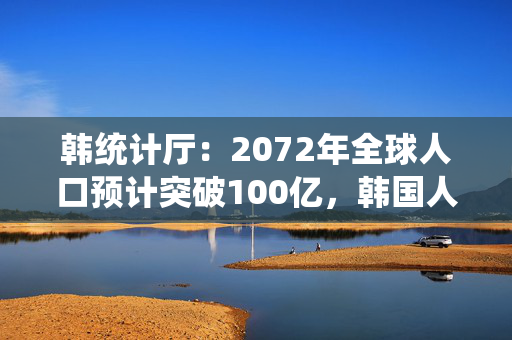 韩统计厅：2072年全球人口预计突破100亿，韩国人口将锐减三成至3600万