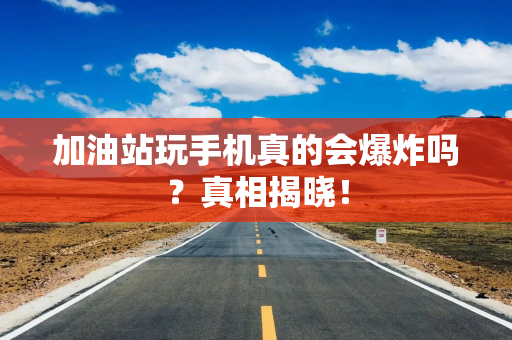 加油站玩手机真的会爆炸吗？真相揭晓！