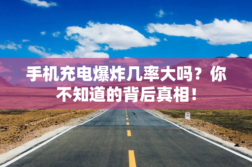 手机充电爆炸几率大吗？你不知道的背后真相！